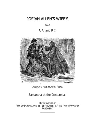 JOSIAH ALLEN’S WIFE’S
AS A
P. A. and P. I.
JOSIAH’S FIVE HOURS’ RIDE.
Samantha at the Centennial.
By the Author of
“MY OPINIONS AND BETSEY BOBBET’S,” AND “MY WAYWARD
PARDNER.”
 