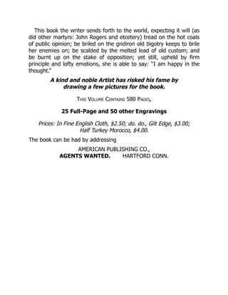 This book the writer sends forth to the world, expecting it will (as
did other martyrs: John Rogers and etcetery) tread on the hot coals
of public opinion; be briled on the gridiron old bigotry keeps to brile
her enemies on; be scalded by the melted lead of old custom; and
be burnt up on the stake of opposition; yet still, upheld by firm
principle and lofty emotions, she is able to say: “I am happy in the
thought.”
A kind and noble Artist has risked his fame by
drawing a few pictures for the book.
This Volume Contains 580 Pages,
25 Full-Page and 50 other Engravings
Prices: In Fine English Cloth, $2.50; do. do., Gilt Edge, $3.00;
Half Turkey Morocco, $4.00.
The book can be had by addressing
AMERICAN PUBLISHING CO.,
AGENTS WANTED. HARTFORD CONN.
 