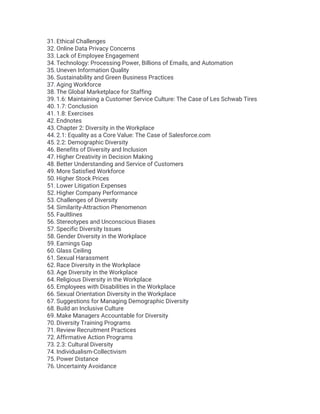 31. Ethical Challenges
32. Online Data Privacy Concerns
33. Lack of Employee Engagement
34. Technology: Processing Power, Billions of Emails, and Automation
35. Uneven Information Quality
36. Sustainability and Green Business Practices
37. Aging Workforce
38. The Global Marketplace for Staffing
39. 1.6: Maintaining a Customer Service Culture: The Case of Les Schwab Tires
40. 1.7: Conclusion
41. 1.8: Exercises
42. Endnotes
43. Chapter 2: Diversity in the Workplace
44. 2.1: Equality as a Core Value: The Case of Salesforce.com
45. 2.2: Demographic Diversity
46. Benefits of Diversity and Inclusion
47. Higher Creativity in Decision Making
48. Better Understanding and Service of Customers
49. More Satisfied Workforce
50. Higher Stock Prices
51. Lower Litigation Expenses
52. Higher Company Performance
53. Challenges of Diversity
54. Similarity-Attraction Phenomenon
55. Faultlines
56. Stereotypes and Unconscious Biases
57. Specific Diversity Issues
58. Gender Diversity in the Workplace
59. Earnings Gap
60. Glass Ceiling
61. Sexual Harassment
62. Race Diversity in the Workplace
63. Age Diversity in the Workplace
64. Religious Diversity in the Workplace
65. Employees with Disabilities in the Workplace
66. Sexual Orientation Diversity in the Workplace
67. Suggestions for Managing Demographic Diversity
68. Build an Inclusive Culture
69. Make Managers Accountable for Diversity
70. Diversity Training Programs
71. Review Recruitment Practices
72. Affirmative Action Programs
73. 2.3: Cultural Diversity
74. Individualism-Collectivism
75. Power Distance
76. Uncertainty Avoidance
 