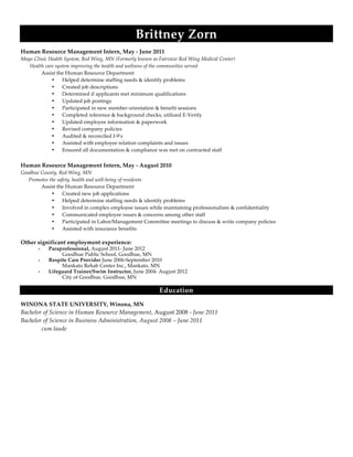  
  
  
  
Brittney  Zorn  
Human  Resource  Management  Intern,  May  -­‐‑  June  2011  
Mayo  Clinic  Health  System,  Red  Wing,  MN  (Formerly  known  as  Fairview  Red  Wing  Medical  Center)    
              Health  care  system  improving  the  health  and  wellness  of  the  communities  served  
   Assist  the  Human  Resource  Department    
• Helped  determine  staffing  needs  &  identify  problems  
• Created  job  descriptions  
• Determined  if  applicants  met  minimum  qualifications  
• Updated  job  postings  
• Participated  in  new  member  orientation  &  benefit  sessions  
• Completed  reference  &  background  checks,  utilized  E-­‐‑Verify    
• Updated  employee  information  &  paperwork  
• Revised  company  policies  
• Audited  &  reconciled  I-­‐‑9’s  
• Assisted  with  employee  relation  complaints  and  issues  
• Ensured  all  documentation  &  compliance  was  met  on  contracted  staff  
  
Human  Resource  Management  Intern,  May  -­‐‑  August  2010  
Goodhue  County,  Red  Wing,  MN  
            Promotes  the  safety,  health  and  well-­‐‑being  of  residents    
   Assist  the  Human  Resource  Department    
• Created  new  job  applications  
• Helped  determine  staffing  needs  &  identify  problems  
• Involved  in  complex  employee  issues  while  maintaining  professionalism  &  confidentiality  
• Communicated  employee  issues  &  concerns  among  other  staff  
• Participated  in  Labor/Management  Committee  meetings  to  discuss  &  write  company  policies  
• Assisted  with  insurance  benefits  
     
Other  significant  employment  experience:    
• Paraprofessional, August 2011- June 2012
Goodhue Public School, Goodhue, MN
• Respite Care Provider June 2006-September 2010
Mankato Rehab Center Inc., Mankato, MN
• Lifeguard Trainer/Swim Instructor, June 2004- August 2012
City of Goodhue, Goodhue, MN
Education  
WINONA  STATE  UNIVERSITY,  Winona,  MN
Bachelor  of  Science  in  Human  Resource  Management,  August  2008  -­‐‑  June  2011     
Bachelor  of  Science  in  Business  Administration,  August  2008  –  June  2011  
cum  laude    
    
 