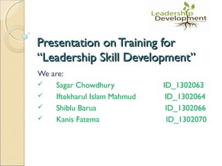 Presentation on Training forPresentation on Training for
“Leadership Skill Development”“Leadership Skill Development”
We are:
 Sagar Chowdhury ID_1302063
 Iftekharul Islam Mahmud ID_1302064
 Shiblu Barua ID_1302066
 Kanis Fatema ID_1302070
 