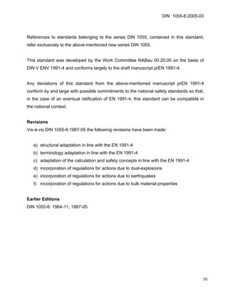 DIN 1055-6:2005-03 
References to standards belonging to the series DIN 1055, contained in this standard, refer exclusively to the above-mentioned new series DIN 1055. 
This standard was developed by the Work Committee NABau 00.20.00 on the basis of DIN V ENV 1991-4 and conforms largely to the draft manuscript prEN 1991-4. 
Any deviations of this standard from the above-mentioned manuscript prEN 1991-4 conform by and large with possible commitments to the national safety standards so that, in the case of an eventual ratification of EN 1991-4, this standard can be compatible in the national context. 
Revisions 
Vis-à-vis DIN 1055-6:1987-05 the following revisions have been made: 
a) structural adaptation in line with the EN 1991-4 
b) terminology adaptation in line with the EN 1991-4 
c) adaptation of the calculation and safety concepts in line with the EN 1991-4 
d) incorporation of regulations for actions due to dust-explosions 
e) incorporation of regulations for actions due to earthquakes 
f) incorporation of regulations for actions due to bulk material properties 
Earlier Editions 
DIN 1055-6: 1964-11, 1987-05 
10 
 
