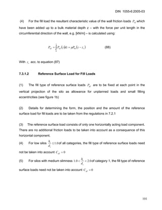 DIN 1055-6:2005-03 
(4) For the fill load the resultant characteristic value of the wall friction loads which have been added up to a bulk material depth z – with the force per unit length in the circumferential direction of the wall, e.g. [kN/m] – is calculated using: wfP 
()()vhozwfwfzzPdzzPP−==∫μ 0 (88) 
With acc. to equation (87) vz 
7.3.1.2 Reference Surface Load for Fill Loads 
(1) The fill type of reference surface loads are to be fixed at each point in the vertical projection of the silo as allowance for unplanned loads and small filling eccentricities (see figure 1b) pfP 
(2) Details for determining the form, the position and the amount of the reference surface load for fill loads are to be taken from the regulations in 7.2.1 
(3) The reference surface load consists of only one horizontally acting load component. There are no additional friction loads to be taken into account as a consequence of this horizontal component. 
(4) For low silos 0.1≤ ccdhof all categories, the fill type of reference surface loads need not be taken into account 0=pfC 
(5) For silos with medium slimness 0.20.1<< ccdhof category 1, the fill type of reference surface loads need not be taken into account 0=pfC 
101 
 