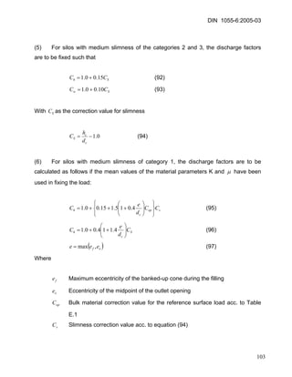 DIN 1055-6:2005-03 
(5) For silos with medium slimness of the categories 2 and 3, the discharge factors are to be fixed such that 
ShCC15.00.1+= (92) 
SwCC10.00.1+= (93) 
With as the correction value for slimness SC 
0.1−= ccSdhC (94) 
(6) For silos with medium slimness of category 1, the discharge factors are to be calculated as follows if the mean values of the material parameters K and μ have been used in fixing the load: 
sopchCCdeC⎭⎬⎫ ⎩⎨⎧ ⎟⎟⎠ ⎞ ⎜⎜⎝ ⎛ +++=4.015.115.00.1 (95) SchCdeC⎟⎟⎠ ⎞ ⎜⎜⎝ ⎛ ++=4.114.00.1 (96) 
()ofeee,max= (97) 
Where 
fe Maximum eccentricity of the banked-up cone during the filling 
Eccentricity of the midpoint of the outlet opening oe 
opC Bulk material correction value for the reference surface load acc. to Table E.1 
Slimness correction value acc. to equation (94) sC 
103 
 