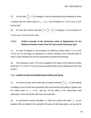DIN 1055-6:2005-03 
(7) For low silos ⎟⎟⎠ ⎞ ⎜⎜⎝ ⎛ ≤0.1ccdhof category 3 and an eccentricity during emptying xx which is greater than the critical value of ccrode1.0,=, the formulations in 7.2.2.2 up to 7.2.2.5 are be used. 
(8) For silos with medium slimness ⎟⎟⎠ ⎞ ⎜⎜⎝ ⎛ <<0.20.1ccdh of category 3, the procedures in 7.2.2.2 up to 7.2.2.5 are to be used. 
7.3.2.3 Uniform Increase of the Horizontal Loads as Replacement for the Reference Surface Loads of the Fill Type and the Discharge Type 
(1) For silos of category 2, the procedure for reference surface loads in 7.3.1.2 and 7.3.2.2 can, by and large, be replaced by a uniform increase of the horizontal loads in order to make allowance for the non-symmetries during fill and discharge. 
(2) The procedures under 7.2.3 can be applied to the values of the reference surface loads from 7.3.1.2 and 7.3.2.2 by using the equations (45) to (52), depending on the case at hand. 
7.3.3 LARGE FILLING ECCENTRICITIES IN CIRCULAR SILOS 
(1) In circular low silos and circular silos of medium slimness ⎟⎠⎞ ⎜⎝⎛ <0.2ccdhthat belong to category 3 and in which the eccentricity of the cone formed during filling is greater than the critical value of (see fig. 14) the effect of the unsymmetric load distribution on the vertical silo walls has to be examined. ccrtde25.0,= 
(2) A conventional manual calculation, in which the vertical wall loads as per equation (98) are added to the symmetric fill loads and discharge loads, can be used to zSkP 
105 
 