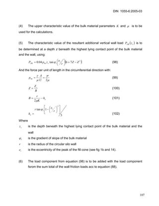 DIN 1055-6:2005-03 
(4) The upper characteristic value of the bulk material parameters K and μ is to be used for the calculations. 
(5) The characteristic value of the resultant additional vertical wall load ()szSkzP is to be determined at a depth z beneath the highest lying contact point of the bulk material and the wall, using: 
()276tan04.0ZZrezpPtrshozSk−+⎟⎠⎞ ⎜⎝⎛ =ϕ (98) 
And the force per unit of length in the circumferential direction with: 
μγμγ 2rUApho== (99) 
BZZs= (100) 
ohKrB−= μ2 (101) 
31tan2⎥⎦ ⎤ ⎢⎣ ⎡ ⎟⎠⎞ ⎜⎝⎛ − = rerhtro ϕ (102) 
Where 
sz is the depth beneath the highest lying contact point of the bulk material and the wall 
rϕ is the gradient of slope of the bulk material 
r is the radius of the circular silo wall 
te is the eccentricity of the peak of the fill cone (see fig 1b and 14). 
(6) The load component from equation (98) is to be added with the load component fsrom the sum total of the wall friction loads acc to equation (88). 
107 
 