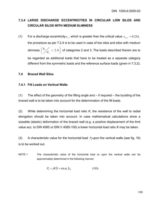 DIN 1055-6:2005-03 
7.3.4 LARGE DISCHARGE ECCENTRICITIES IN CIRCULAR LOW SILOS AND CIRCULAR SILOS WITH MEDIUM SLIMNESS 
(1) For a discharge eccentricity, which is greater than the critical value oeccrode25.0,= the procedure as per 7.2.4 is to be used in case of low silos and silos with medium slimness ⎟⎠⎞ ⎜⎝⎛ <0.2ccdh of categories 2 and 3. The loads described therein are to be regarded as additional loads that have to be treated as a separate category different from the symmetric loads and the reference surface loads (given in 7.3.2). 
7.4 Braced Wall Silos 
7.4.1 Fill Loads on Vertical Walls 
(1) The effect of the geometry of the filling angle and – if required – the buckling of the braced wall is to be taken into account for the determination of the fill loads. 
(2) While determining the horizontal load ratio K, the resistance of the wall to radial elongation should be taken into account. In case mathematical calculations show a sizeable (elastic) deformation of the braced wall (e.g. a positive displacement of the limit value acc. to DIN 4085 or DIN V 4085-100) a lower horizontal load ratio K may be taken. 
(3) A characteristic value for the horizontal load upon the vertical walls (see fig. 16) is to be worked out. hP 
NOTE 1 The characteristic value of the horizontal load xx upon the vertical walls can be approximately determined in the following manner: 
(SrhzKP ) ϕγsin1+= (103) 
108 
 