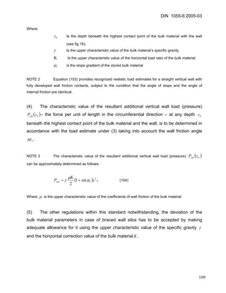 DIN 1055-6:2005-03 
Where 
Sz Is the depth beneath the highest contact point of the bulk material with the wall (see fig 16); 
γ Is the upper characteristic value of the bulk material’s specific gravity 
Κ Is the upper characteristic value of the horizontal load ratio of the bulk material 
rϕ is the slope gradient of the stored bulk material 
NOTE 2 Equation (103) provides recognized realistic load estimates for a straight vertical wall with fully developed wall friction contacts, subject to the condition that the angle of slope and the angle of internal friction are identical. 
(4) The characteristic value of the resultant additional vertical wall load (pressure) – the force per unit of length in the circumferential direction – at any depth beneath the highest contact point of the bulk material and the wall, is to be determined in accordance with the load estimate under (3) taking into account the wall friction angle ()SzskzPSzuzμ. 
NOTE 3 The characteristic value of the resultant additional vertical wall load (pressure) ()SzskzP can be approximately determined as follows: 
()SrzskzKP2sin12 ϕμγ+= (104) 
Where μ is the upper characteristic value of the coefficients of wall friction of the bulk material 
(5) The other regulations within this standard notwithstanding, the deviation of the bulk material parameters in case of braced wall silos has to be accepted by making adequate allowance for it using the upper characteristic value of the specific gravity γ and the horizontal correction value of the bulk materialK. 
109 
 