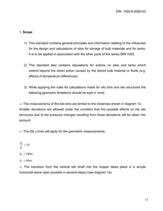 DIN 1055-6:2005-03 
1. Scope 
1) This standard contains general principles and information relating to the influences for the design and calculations of silos for storage of bulk materials and for tanks. It is to be applied in association with the other parts of the series DIN 1055. 
2) This standard also contains stipulations for actions on silos and tanks which extend beyond the direct action caused by the stored bulk material or fluids (e.g. effects of temperature differences). 
3) While applying the rules for calculations made for silo bins and silo structures the following geometric limitations should be kept in mind: 
--- The cross-sections of the silo bins are limited to the instances shown in diagram 1d. 
Smaller deviations are allowed under the condition that the possible effects on the silo structures due to the pressure changes resulting from these deviations will be taken into account. 
--- The foll. Limits will apply for the geometric measurements: 
10< cbdh 
mhb100< 
mdc60< 
--- The transition from the vertical silo shaft into the hopper takes place in a simple horizontal plane (also possible in several steps) (see diagram 1a). 
11 
 