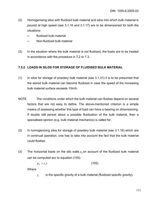 DIN 1055-6:2005-03 
(2) Homogenising silos with fluidized bulk material and silos into which bulk material is poured at high speed (see 3.1.16 and 3.1.17) are to be dimensioned for both the situations: 
-- fluidized bulk material 
-- Non-fluidized bulk material 
(3) In the situation where the bulk material is not fluidized, the loads are to be treated in accordance with the procedure in 7.2 or 7.3. 
7.5.2 LOADS IN SILOS FOR STORAGE OF FLUIDISED BULK MATERIAL 
(1) In silos for storage of powdery bulk material (see 3.1.31) it is to be presumed that the stored bulk material can become fluidized in case the speed of the increasing bulk material surface exceeds 10m/h. 
NOTE The conditions under which the bulk material can fluidise depend on several factors that are not easy to define. The above-mentioned criterion is a simple means of assessing whether this type of load can have a bearing on dimensioning. If doubts still persist about a possible fluidization of the bulk material, then a specialised opinion (e.g. bulk material mechanics) is called for. 
(2) In homogenizing silos for storage of powdery bulk material (see 3.1.16) which are in continual operation, one has to take into account the fact that the bulk material could fluidise. 
(3) The horizontal loads on the silo wallson account of the fluidized bulk material can be computed acc to equation (105): hp 
zph1γ= (105) 
Where 
1γ is the specific gravity of a bulk material (fluidized specific gravity) 
111 
 