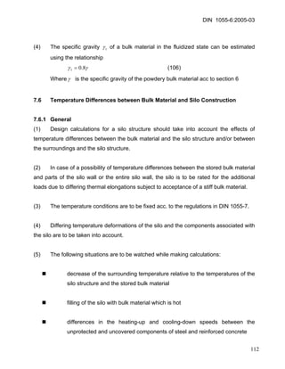 DIN 1055-6:2005-03 
(4) The specific gravity 1γ of a bulk material in the fluidized state can be estimated using the relationship 
γγ8.01= (106) 
Where γ is the specific gravity of the powdery bulk material acc to section 6 
7.6 Temperature Differences between Bulk Material and Silo Construction 
7.6.1 General 
(1) Design calculations for a silo structure should take into account the effects of temperature differences between the bulk material and the silo structure and/or between the surroundings and the silo structure. 
(2) In case of a possibility of temperature differences between the stored bulk material and parts of the silo wall or the entire silo wall, the silo is to be rated for the additional loads due to differing thermal elongations subject to acceptance of a stiff bulk material. 
(3) The temperature conditions are to be fixed acc. to the regulations in DIN 1055-7. 
(4) Differing temperature deformations of the silo and the components associated with the silo are to be taken into account. 
(5) The following situations are to be watched while making calculations: 
„ decrease of the surrounding temperature relative to the temperatures of the silo structure and the stored bulk material 
„ filling of the silo with bulk material which is hot 
„ differences in the heating-up and cooling-down speeds between the unprotected and uncovered components of steel and reinforced concrete 
112 
 