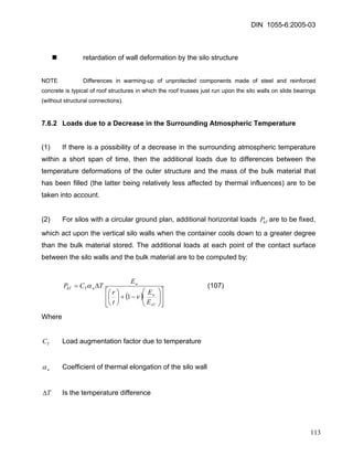 DIN 1055-6:2005-03 
„ retardation of wall deformation by the silo structure 
NOTE Differences in warming-up of unprotected components made of steel and reinforced concrete is typical of roof structures in which the roof trusses just run upon the silo walls on slide bearings (without structural connections). 
7.6.2 Loads due to a Decrease in the Surrounding Atmospheric Temperature 
(1) If there is a possibility of a decrease in the surrounding atmospheric temperature within a short span of time, then the additional loads due to differences between the temperature deformations of the outer structure and the mass of the bulk material that has been filled (the latter being relatively less affected by thermal influences) are to be taken into account. 
(2) For silos with a circular ground plan, additional horizontal loads are to be fixed, which act upon the vertical silo walls when the container cools down to a greater degree than the bulk material stored. The additional loads at each point of the contact surface between the silo walls and the bulk material are to be computed by: hTP 
()⎥⎦⎤ ⎢⎣ ⎡ ⎟⎟⎠ ⎞ ⎜⎜⎝ ⎛ −+⎟⎠ ⎞ ⎜⎝ ⎛ Δ= sUwwwThTEEtrETCP να 1 (107) 
Where 
TC Load augmentation factor due to temperature 
wα Coefficient of thermal elongation of the silo wall 
TΔ Is the temperature difference 
113 
 
