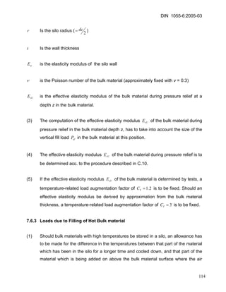 DIN 1055-6:2005-03 
r Is the silo radius (2dc=) 
t Is the wall thickness 
wE is the elasticity modulus of the silo wall 
ν is the Poisson number of the bulk material (approximately fixed with v = 0.3) 
sUE is the effective elasticity modulus of the bulk material during pressure relief at a depth z in the bulk material. 
(3) The computation of the effective elasticity modulus of the bulk material during pressure relief in the bulk material depth z, has to take into account the size of the vertical fill load in the bulk material at this position. sUEvfP 
(4) The effective elasticity modulus of the bulk material during pressure relief is to be determined acc. to the procedure described in C.10. sUE 
(5) If the effective elasticity modulus of the bulk material is determined by tests, a temperature-related load augmentation factor of sUE2.1=TC is to be fixed. Should an effective elasticity modulus be derived by approximation from the bulk material thickness, a temperature-related load augmentation factor of is to be fixed. 3=TC 
7.6.3 Loads due to Filling of Hot Bulk material 
(1) Should bulk materials with high temperatures be stored in a silo, an allowance has to be made for the difference in the temperatures between that part of the material which has been in the silo for a longer time and cooled down, and that part of the material which is being added on above the bulk material surface where the air 114 
 