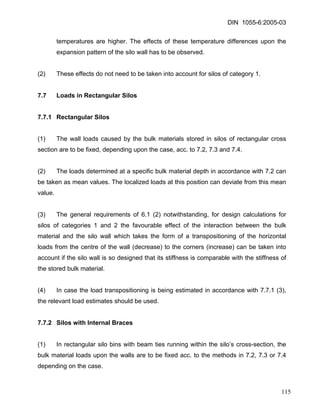DIN 1055-6:2005-03 
temperatures are higher. The effects of these temperature differences upon the expansion pattern of the silo wall has to be observed. 
(2) These effects do not need to be taken into account for silos of category 1. 
7.7 Loads in Rectangular Silos 
7.7.1 Rectangular Silos 
(1) The wall loads caused by the bulk materials stored in silos of rectangular cross section are to be fixed, depending upon the case, acc. to 7.2, 7.3 and 7.4. 
(2) The loads determined at a specific bulk material depth in accordance with 7.2 can be taken as mean values. The localized loads at this position can deviate from this mean value. 
(3) The general requirements of 6.1 (2) notwithstanding, for design calculations for silos of categories 1 and 2 the favourable effect of the interaction between the bulk material and the silo wall which takes the form of a transpositioning of the horizontal loads from the centre of the wall (decrease) to the corners (increase) can be taken into account if the silo wall is so designed that its stiffness is comparable with the stiffness of the stored bulk material. 
(4) In case the load transpositioning is being estimated in accordance with 7.7.1 (3), the relevant load estimates should be used. 
7.7.2 Silos with Internal Braces 
(1) In rectangular silo bins with beam ties running within the silo’s cross-section, the bulk material loads upon the walls are to be fixed acc. to the methods in 7.2, 7.3 or 7.4 depending on the case. 
115 
 