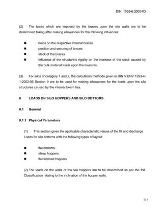 DIN 1055-6:2005-03 
(2) The loads which are imposed by the braces upon the silo walls are to be determined taking after making allowances for the following influences: 
„ loads on the respective internal braces 
„ position and securing of braces 
„ slack of the braces 
„ Influence of the structure’s rigidity on the increase of the slack caused by the bulk material loads upon the beam tie. 
(3) For silos of category 1 and 2, the calculation methods given in DIN V ENV 1993-4- 1:2002-05 Section 9 are to be used for making allowances for the loads upon the silo structures caused by the internal beam ties. 
8 LOADS ON SILO HOPPERS AND SILO BOTTOMS 
8.1 General 
8.1.1 Physical Parameters 
(1) This section gives the applicable characteristic values of the fill and discharge 
Loads for silo bottoms with the following types of layout: 
„ flat bottoms 
„ steep hoppers 
„ flat inclined hoppers 
(2) The loads on the walls of the silo hoppers are to be determined as per the foll. Classification relating to the inclination of the hopper walls: 
116 
 