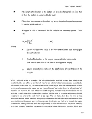 DIN 1055-6:2005-03 
„ if the angle of inclination of the bottom vis-à-vis the horizontal α is less than 5o then the bottom is presumed to be level 
„ if the other two cases mentioned do not apply, then the hopper is presumed to have a gentle inclination 
„ A hopper is said to be steep if the foll. criteria are met (see figures 17 and 18): 
⎟⎟⎠ ⎞ ⎜⎜⎝ ⎛− < hK μβ 21tan (108) 
Where 
K Lower characteristic value of the ratio of horizontal load acting upon the vertical walls 
β Angle of inclination of the hopper measured with reference to 
The vertical axis (half of the vertical and opposite angle) 
hμ Lower characteristic value of the coefficients of wall friction in the hopper 
NOTE A hopper is said to be steep if the bulk material slides along the inclined walls subject to the condition that the silo is filled-up and the bulk material is in a thickened (consolidated) state caused by the bulk material stored in the silo. The resistance to friction on the hopper walls may then be defined in terms of the normal pressures on the hopper wall and the coefficients of wall friction. It may be referred to as “fully mobilized wall friction” in this case. A hopper is said to be gently inclined if the bulk material does not flow along the inclined walls of the hopper when the silo is full (the angle of inclination with reference to the horizontal is too small or the wall friction is too high). The wall friction then does not have a direct relationship with the normal pressures acting on the hopper walls and the coefficients of wall friction, but is somewhat lower and depends upon the hopper’s angle of inclination and the level of stress in the hopper (wall friction is not fully mobilized). Here the compressibility of the bulk material does play a role, yet it may be ignored. In case of a transition from a steep hopper to a flat hopper the pressure estimates of both types 
117 
 