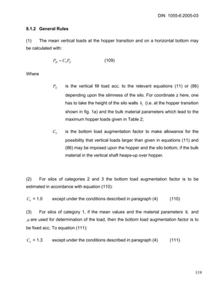 DIN 1055-6:2005-03 
8.1.2 General Rules 
(1) The mean vertical loads at the hopper transition and on a horizontal bottom may be calculated with: 
vfbvftPCP= (109) 
Where 
vfP is the vertical fill load acc. to the relevant equations (11) or (86) depending upon the slimness of the silo. For coordinate z here, one has to take the height of the silo walls h (i.e. at the hopper transition shown in fig. 1a) and the bulk material parameters which lead to the maximum hopper loads given in Table 2; c 
bC is the bottom load augmentation factor to make allowance for the possibility that vertical loads larger than given in equations (11) and (86) may be imposed upon the hopper and the silo bottom, if the bulk material in the vertical shaft heaps-up over hopper. 
(2) For silos of categories 2 and 3 the bottom load augmentation factor is to be estimated in accordance with equation (110): 
bC = 1.0 except under the conditions described in paragraph (4) (110) 
(3) For silos of category 1, if the mean values and the material parameters Κ and 
μ are used for determination of the load, then the bottom load augmentation factor is to be fixed acc. To equation (111): 
bC = 1.3 except under the conditions described in paragraph (4) (111) 
119 
 