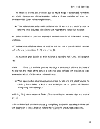 DIN 1055-6:2005-03 
--- The influences on the silo pressures due to inbuilt things or customized restrictions and inbuilt things such as discharge cones, discharge girders, consoles and spots, etc., are not covered (apart fro discharge hoppers). 
4) While applying the rules for calculations made for silo bins and silo structures the following limits should be kept in mind with regard to the stored bulk material: 
--- The calculation for a particular property of the bulk material has to be made for every single silo. 
--- The bulk material is free flowing or it can be ensured that in special cases it behaves as free flowing material (see 3.1.12 and Annex C). 
--- The maximum grain size of the bulk material is not more than (see diagram 1d). cd03.0 
NOTE If the bulk material particles are large in comparison with the thickness of the silo wall, the effects of the contact of individual large particles with the wall are to be regarded as a form of a deposit of individual loads. 
5) While applying the rules for calculations made for silo bins and silo structures the following limits should be kept in mind with regard to the operational conditions during filling and discharging: 
--- During filling the action of the forces of inertia and impact are very slight and may be ignored 
--- in case of use of discharge aids (e.g. transporting equipment (feeders) or central well with absorption opening), the bulk material flow is uniform, undisturbed and central. 
12 
 