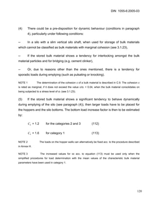 DIN 1055-6:2005-03 
(4) There could be a pre-disposition for dynamic behaviour (conditions in paragraph 4), particularly under following conditions: 
-- In a silo with a slim vertical silo shaft, when used for storage of bulk materials which cannot be classified as bulk materials with marginal cohesion (see 3.1.23), 
-- If the stored bulk material shows a tendency for interlocking amongst the bulk material particles and for bridging (e.g. cement clinker), 
-- Or, due to reasons other than the ones mentioned, there is a tendency for sporadic loads during emptying (such as pulsating or knocking). 
NOTE 1 The determination of the cohesion c of a bulk material is described in C.9. The cohesion c is rated as marginal, if it does not exceed the value c/σΓ = 0.04, when the bulk material consolidates on being subjected to a stress level of σΓ (see 3.1.23). 
(5) If the stored bulk material shows a significant tendency to behave dynamically during emptying of the silo (see paragraph (4)), then larger loads have to be placed for the hoppers and the silo bottoms. The bottom load increase factor is then to be estimated by: 
= 1.2 for the categories 2 and 3 (112) bC 
= 1.6 for category 1 (113) bC 
NOTE 2 The loads on the hopper walls can alternatively be fixed acc. to the procedure described in Annex H. 
NOTE 3 The increased values for xx acc. to equation (113) must be used only when the simplified procedures for load determination with the mean values of the characteristic bulk material parameters have been used in category 1. 
120 
 