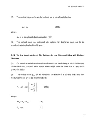 DIN 1055-6:2005-03 
(2) The vertical loads on horizontal bottoms are to be calculated using: 
pv = pvft (118) 
Where 
pvft is to be calculated using equation (109) 
(3) The vertical loads on horizontal silo bottoms for discharge loads are to be equalized with the loads of the fill type. 
8.2.2 Vertical Loads on Level Silo Bottoms in Low Silos and Silos with Medium Slimness 
(1) For low silos and silos with medium slimness one has to keep in mind that in case of horizontal silo bottoms, local bottom loads larger than the ones in 8.1.2 (equation (109)) can occur. 
(2) The vertical loads pvsq on the horizontal silo bottom of a low silo and a silo with medium slimness are to be determined with ⎟⎟⎟⎟ ⎠ ⎞ ⎜⎜⎜⎜ ⎝ ⎛ − − Δ+= ctpccsqvbvsqdhdhPPP0.20.2 (119) 
Where 
(120) vhovtpsqPPP−=Δ 
tpvtphPγ= (121) 
123 
 