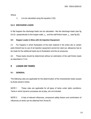 DIN 1055-6:2005-03 
Where 
fF is to be calculated using the equation (132) 
8.4.3 DISCHARGE LOADS 
In flat hoppers the discharge loads can be calculated - like the discharge loads (see fig 8.4.2) - perpendicular to the hopper walls and the wall friction loads (see fig 20). neptep 
8.5 Hopper Loads in Silos with Air-Injection Equipment 
(1) For hoppers in which fluidization of the bulk material in the entire silo or certain parts thereof due to use of air-injection equipment cannot be ruled out, allowance has to be made for the additional loads due to fluidization and the air pressures. 
(2) These loads should be determined without an estimation of the wall friction loads as described in 7.5.2. 
9 LOADS ON TANKS 
9.1 GENERAL 
The following rules are applicable for the determination of the characteristic loads caused by fluids stored in tanks. 
NOTE 1 These rules are applicable for all types of tanks under static conditions. Tanks in which dynamic processes are at play, are not included. 
NOTE 2 A lists of relevant influences, component safety factors and combination of influences on tanks can be obtained from Annex B. 
129 
 