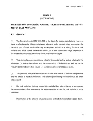 DIN 1055-6:2005-03 
ANNEX A 
(INFORMATIVE) 
THE BASES FOR STRUCTURAL PLANNING – RULES SUPPLEMENTING DIN 1055- 100 FOR SILOS AND TANKS 
A.1 General 
(1) The format given in DIN 1055-100 is the basis for design calculations. However there is a fundamental difference between silos and tanks vis-à-vis other structures – for the most part of their service life they are exposed to full loads arising from the bulk material and fluids stored therein and these , as a rule, constitute a large proportion of the fixed loads which result from the structure’s inherent weight. 
(2) This Annex lays down additional rules for the partial safety factors relating to the influences (Fγ-correction values) and the combination of influences as well as for the relevant combined correction values (ψ-correction values) for silos and tanks. 
(3) The possible temperature-influences include the effects of climatic temperature and the effects of hot bulk materials. The following calculating-conditions must be taken into account: 
-- Hot bulk materials that are poured into partially filled silos or tanks. In such cases the repercussions of an increase of the air-temperature above the bulk material is to be monitored. 
-- Deformation of the silo wall structure caused by the bulk material as it cools down. 
131 
 