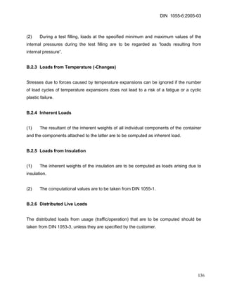 DIN 1055-6:2005-03 
(2) During a test filling, loads at the specified minimum and maximum values of the internal pressures during the test filling are to be regarded as “loads resulting from internal pressure”. 
B.2.3 Loads from Temperature (-Changes) 
Stresses due to forces caused by temperature expansions can be ignored if the number of load cycles of temperature expansions does not lead to a risk of a fatigue or a cyclic plastic failure. 
B.2.4 Inherent Loads 
(1) The resultant of the inherent weights of all individual components of the container and the components attached to the latter are to be computed as inherent load. 
B.2.5 Loads from Insulation 
(1) The inherent weights of the insulation are to be computed as loads arising due to insulation. 
(2) The computational values are to be taken from DIN 1055-1. 
B.2.6 Distributed Live Loads 
The distributed loads from usage (traffic/operation) that are to be computed should be taken from DIN 1053-3, unless they are specified by the customer. 
136 
 