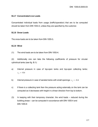 DIN 1055-6:2005-03 
B.2.7 Concentrated Live Loads 
Concentrated individual loads from usage (traffic/operation) that are to be computed should be taken from DIN 1053-3, unless they are specified by the customer. 
B.2.8 Snow Loads 
The snow loads are to be taken from DIN 1055-3. 
B.2.9 Wind 
(1) The wind loads are to be taken from DIN 1055-4. 
(2) Additionally one can take the following coefficients of pressure for circular cylindrical tanks (see fig. B.1): 
a) Internal pressure in case of top-open tanks and top-open collecting tanks: 6.0−=pc 
b) Internal pressure in case of aerated tanks with small openings: 4.0−=pc 
c) If there is a collecting tank then the pressure acting externally on the tank can be computed as it decreases with height in a linear direction from top to bottom. 
(3) In keeping with their temporary character, the wind loads – reduced during the building phase – can be computed in accordance with DIN 1055-4 and 
DIN 1055-8 
137 
 