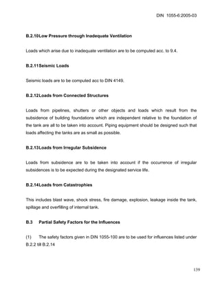 DIN 1055-6:2005-03 
B.2.10 Low Pressure through Inadequate Ventilation 
Loads which arise due to inadequate ventilation are to be computed acc. to 9.4. 
B.2.11 Seismic Loads 
Seismic loads are to be computed acc to DIN 4149. 
B.2.12 Loads from Connected Structures 
Loads from pipelines, shutters or other objects and loads which result from the subsidence of building foundations which are independent relative to the foundation of the tank are all to be taken into account. Piping equipment should be designed such that loads affecting the tanks are as small as possible. 
B.2.13 Loads from Irregular Subsidence 
Loads from subsidence are to be taken into account if the occurrence of irregular subsidences is to be expected during the designated service life. 
B.2.14 Loads from Catastrophies 
This includes blast wave, shock stress, fire damage, explosion, leakage inside the tank, spillage and overfilling of internal tank. 
B.3 Partial Safety Factors for the Influences 
(1) The safety factors given in DIN 1055-100 are to be used for influences listed under B.2.2 till B.2.14 
139 
 
