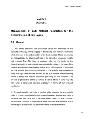DIN 1055-6:2005-03 
ANNEX C 
(Normative) 
Measurement of Bulk Material Parameters for the Determination of Silo Loads 
C.1 General 
(1) This annex describes test procedures which are introduced in this standard exclusively for the purpose of determining bulk material parameters which are used in the determination of the loads in silos. These procedures are not applicable for designing of silos in the context of ensuring a reliable bulk material flow. The level of pressure taken as the basis for the determination of the bulk material parameters is far higher in the case of the determination of bulk material loads than it would be in the case of a study of the bulk material mechanism in the context of bulk material flow -- the reason being that high pressures are required for the bulk material specimen being tested to satisfy the relevant conditions pertaining to bulk materials. The process of preparation of the specimens therefore differs in some respects from what is considered standard procedure in terms of bulk material mechanics. 
(2) Compactness of a high order is required while preparing the specimen in order to obtain a representative bulk material packing. All parameters which influence the silo loads are to be determined subject to this condition, because this condition of high compactness describes the reference status for the upper characteristic values of the actions on the silo structure. 
141 
 
