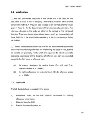 DIN 1055-6:2005-03 
C.2 Application 
(1) The test procedures described in this annex are to be used for the calculation of loads of silos in category 3 and for bulk materials which are not contained in Table E.1. They can also be used as an alternative to the values given in Table E.1 for the determination of the bulk material parameters. The reference stresses in the tests act either in the vertical or the horizontal direction. They have to reproduce stress levels, which are representative of those that exist in the stored bulk material e.g. in the hopper passage during the fill-load. 
(2) The test procedures could also be used for the measurement of generally applicable bulk material parameters for determining the loads of silos, but not for specific silo geometry. Tests which are supposed to provide generally applicable parameters for the designing of different silos can be conducted subject to the foll. Level of reference load: 
(a) for making allowance for vertical loads (C.6, C.8 and C.9): reference stress rσ = 100 kPa; 
(b) for making allowance for horizontal loads (C.7.2): reference stress rσ = 50 kPa; 
C.3 Symbols 
The foll. Symbols have been used in this annex: 
xa Conversion factor for the bulk material parameters for making allowance for deviation 
c Cohesion (see fig. C.4) 
D Internal diameter of the test bin 
142 
 