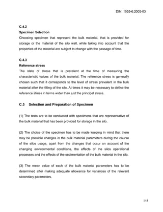 DIN 1055-6:2005-03 
C.4.2 
Specimen Selection 
Choosing specimen that represent the bulk material, that is provided for storage or the material of the silo wall, while taking into account that the properties of the material are subject to change with the passage of time. 
C.4.3 
Reference stress 
The state of stress that is prevalent at the time of measuring the characteristic values of the bulk material. The reference stress is generally chosen such that it corresponds to the level of stress prevalent in the bulk material after the filling of the silo. At times it may be necessary to define the reference stress in terms wider than just the principal stress. 
C.5 Selection and Preparation of Specimen 
(1) The tests are to be conducted with specimens that are representative of the bulk material that has been provided for storage in the silo. 
(2) The choice of the specimen has to be made keeping in mind that there may be possible changes in the bulk material parameters during the course of the silos usage, apart from the changes that occur on account of the changing environmental conditions, the effects of the silos operational processes and the effects of the sedimentation of the bulk material in the silo. 
(3) The mean value of each of the bulk material parameters has to be determined after making adequate allowance for variances of the relevant secondary parameters. 
144 
 