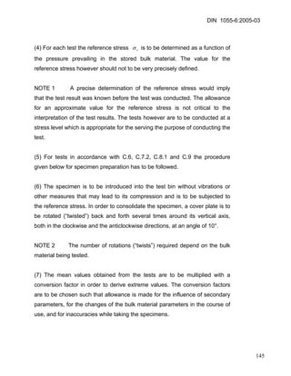 DIN 1055-6:2005-03 
(4) For each test the reference stress rσ is to be determined as a function of the pressure prevailing in the stored bulk material. The value for the reference stress however should not to be very precisely defined. 
NOTE 1 A precise determination of the reference stress would imply that the test result was known before the test was conducted. The allowance for an approximate value for the reference stress is not critical to the interpretation of the test results. The tests however are to be conducted at a stress level which is appropriate for the serving the purpose of conducting the test. 
(5) For tests in accordance with C.6, C.7.2, C.8.1 and C.9 the procedure given below for specimen preparation has to be followed. 
(6) The specimen is to be introduced into the test bin without vibrations or other measures that may lead to its compression and is to be subjected to the reference stress. In order to consolidate the specimen, a cover plate is to be rotated (“twisted”) back and forth several times around its vertical axis, both in the clockwise and the anticlockwise directions, at an angle of 10°. 
NOTE 2 The number of rotations (“twists”) required depend on the bulk material being tested. 
(7) The mean values obtained from the tests are to be multiplied with a conversion factor in order to derive extreme values. The conversion factors are to be chosen such that allowance is made for the influence of secondary parameters, for the changes of the bulk material parameters in the course of use, and for inaccuracies while taking the specimens. 
145 
 