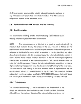DIN 1055-6:2005-03 
(8) The conversion factor must be suitably adjusted in case the variance of any of the secondary parameters amounts to more than 75% of the variance range that is covered by the conversion factor. 
C.6 Determination of Bulk Material Specific Gravity γ 
C.6.1 Short Description 
The bulk material density γ is to be determined using a consolidated (super critically compressed) specimen of the bulk material. 
NOTE The purpose/meaning of this test is to obtain a good estimate of the maximum bulk material density that arises in the silo. This aim is fulfilled by the determination of that density, which reaches its peak when the bulk material specimen is subjected to that level of pressure which is prevalent in the silo after filling has taken place. In order to achieve this it is necessary to pour the bulk material into the test bin in such a manner that a suitable density is developed in the bulk material packing before the specimen is subjected to a consolidating pressure. This can be achieved either by using the “rain filling procedure” to pour the bulk material into the shear bin or by means of preconditioning the specimen using the above-mentioned “twisting” of the cover plate. This will lead to such density of the bulk material which is representative for the conditions with respect to the determination of the silo loads. This procedure deviates substantially from the procedure specified in ASTM D6883-01 because that mainly deals with powdery bulk materials where the lowest possible density has to be achieved. 
C.6.2 Test Apparatus 
The shear bin shown in fig. C.1 has to be used for the determination of the weight and volume of a bulk material specimen. The bin diameter D must be at least 5 times the maximum diameter of the bulk material grain and may not 
146 
 