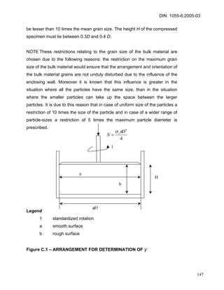 DIN 1055-6:2005-03 
be lesser than 10 times the mean grain size. The height H of the compressed specimen must lie between 0.3D and 0.4 D. 
NOTE These restrictions relating to the grain size of the bulk material are chosen due to the following reasons: the restriction on the maximum grain size of the bulk material would ensure that the arrangement and orientation of the bulk material grains are not unduly disturbed due to the influence of the enclosing wall. Moreover it is known that this influence is greater in the situation where all the particles have the same size, than in the situation where the smaller particles can take up the space between the larger particles. It is due to this reason that in case of uniform size of the particles a restriction of 10 times the size of the particle and in case of a wider range of particle-sizes a restriction of 5 times the maximum particle diameter is prescribed. 43DNrπσ = 
1Dφ 
a 
b 
H 
Legend 
1 standardized rotation 
a smooth surface 
b rough surface 
Figure C.1 – ARRANGEMENT FOR DETERMINATION OF γ 
147 
 