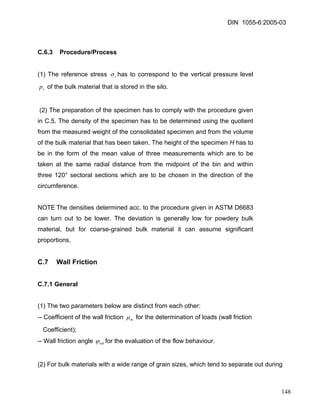 DIN 1055-6:2005-03 
C.6.3 Procedure/Process 
(1) The reference stress rσhas to correspond to the vertical pressure level of the bulk material that is stored in the silo. vp 
(2) The preparation of the specimen has to comply with the procedure given in C.5. The density of the specimen has to be determined using the quotient from the measured weight of the consolidated specimen and from the volume of the bulk material that has been taken. The height of the specimen H has to be in the form of the mean value of three measurements which are to be taken at the same radial distance from the midpoint of the bin and within three 120° sectoral sections which are to be chosen in the direction of the circumference. 
NOTE The densities determined acc. to the procedure given in ASTM D6683 can turn out to be lower. The deviation is generally low for powdery bulk material, but for coarse-grained bulk material it can assume significant proportions. 
C.7 Wall Friction 
C.7.1 General 
(1) The two parameters below are distinct from each other: 
-- Coefficient of the wall friction mμ for the determination of loads (wall friction 
Coefficient); 
-- Wall friction angle whϕfor the evaluation of the flow behaviour. 
(2) For bulk materials with a wide range of grain sizes, which tend to separate out during 
148 
 