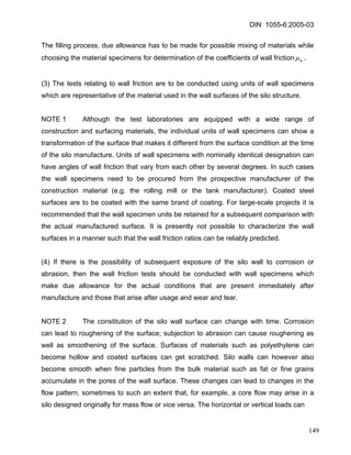 DIN 1055-6:2005-03 
The filling process, due allowance has to be made for possible mixing of materials while choosing the material specimens for determination of the coefficients of wall frictionmμ. 
(3) The tests relating to wall friction are to be conducted using units of wall specimens which are representative of the material used in the wall surfaces of the silo structure. 
NOTE 1 Although the test laboratories are equipped with a wide range of construction and surfacing materials, the individual units of wall specimens can show a transformation of the surface that makes it different from the surface condition at the time of the silo manufacture. Units of wall specimens with nominally identical designation can have angles of wall friction that vary from each other by several degrees. In such cases the wall specimens need to be procured from the prospective manufacturer of the construction material (e.g. the rolling mill or the tank manufacturer). Coated steel surfaces are to be coated with the same brand of coating. For large-scale projects it is recommended that the wall specimen units be retained for a subsequent comparison with the actual manufactured surface. It is presently not possible to characterize the wall surfaces in a manner such that the wall friction ratios can be reliably predicted. 
(4) If there is the possibility of subsequent exposure of the silo wall to corrosion or abrasion, then the wall friction tests should be conducted with wall specimens which make due allowance for the actual conditions that are present immediately after manufacture and those that arise after usage and wear and tear. 
NOTE 2 The constitution of the silo wall surface can change with time. Corrosion can lead to roughening of the surface; subjection to abrasion can cause roughening as well as smoothening of the surface. Surfaces of materials such as polyethylene can become hollow and coated surfaces can get scratched. Silo walls can however also become smooth when fine particles from the bulk material such as fat or fine grains accumulate in the pores of the wall surface. These changes can lead to changes in the flow pattern, sometimes to such an extent that, for example, a core flow may arise in a silo designed originally for mass flow or vice versa. The horizontal or vertical loads can 
149 
 