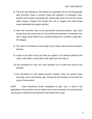 DIN 1055-6:2005-03 
6) The given load deposits on silo hoppers are applicable only for conical (generally axial symmetric shape or pyramid shape with quadratic or rectangular cross- sections) and cuneiform (generally with vertical walls at the front and the reverse sides) hoppers. Hoppers that deviate from this or hoppers with inbuilt things require specialized and greater attention. 
7) Silos with symmetric axes of the geometrical horizontal projection type which change along the vertical axis are not covered by this standard. For example, silos with a hopper which blends from a cylindrical shape into a cuneiform shape fall in this category. 
8) The rules for calculation for tanks apply only for fluids under normal atmospheric pressure. 
9) Loads on the roofs of silos and tanks are subject to the relevant standards DIN 1055-3, DIN 1055-4, E DIN 1055-5, DIN 1055-9 and DIN 1055-10. 
10) The calculations for silos with rotary operation are not within the scope of this standard. 
11) The calculations for silos against dynamic stresses, which can appear during discharge, such as silo tremors, jolts, hooting and silo knocking, are not within the scope of this standard. 
NOTE These phenomena remain unexplained to date. Thus, in terms of the applicability of this standard, one can neither rule out their occurrence nor ensure that the silo structure is sufficiently dimensioned for the stresses they cause. 
15 
 