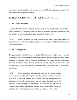 DIN 1055-6:2005-03 
increase in silos with polished wall surfaces and the wall friction loads can increase in the case of silos with roughened surfaces. 
C.7.2 Coefficient of Wall Friction mμ for the Determination of Loads 
C.7.2.1 Short Description 
A bulk material specimen is sheared-off along an area that represents the wall surface - and in the case of a corrugated sheet silo along a corrugated specimen. While doing this the shearing force is measured along the area that is sheared-off. 
NOTE While interpreting the data from the shear tests, proper care should be exercised to see whether the load calculations and inspection of the flow behaviour have been duly executed. 
C.7.2.2 Test Apparatus 
The apparatus for the test is shown in fig. C.2. The diameter of the bin must be at least 20 times the value of the diameter of the largest grain of the bulk material and may not be less than 40 times the value of the mean particle size. The height H of the compressed specimen must lie between 0.15 D and 0.2 D. In the case of wall specimens with discontinuities, e.g. in the case of a corrugated wall, the bin size has to be adjusted accordingly. 
NOTE These restrictions relating to the grain size of the bulk material are chosen due to the following reasons: the restriction on the maximum grain size of the bulk material would ensure that the arrangement and orientation of the bulk material grains are not unduly disturbed due to the influence of the enclosing wall. Moreover it is known that this influence is greater in the situation where all the particles have the same size, than in the situation where the smaller particles can take up the space between the 
150 
 