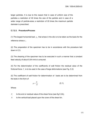 DIN 1055-6:2005-03 
larger particles. It is due to this reason that in case of uniform size of the particles a restriction of 40 times the size of the particle and in case of a wider range of particle-sizes a restriction of 20 times the maximum particle diameter is prescribed. 
C.7.2.3. Procedure/Process 
(1) The largest horizontal load that arises in the silo is to be taken as the basis for the reference stresshprσ. 
(2) The preparation of the specimen has to be in accordance with the procedure laid down in C.5. 
(3) The shearing of the specimen has to be executed in such a manner that a constant feed velocity of about 0.04 mm/s is ensured. 
(4) For the determination of the coefficients of wall friction the residual value of the frictional force is to be used in the case of large deformations (see Fig. C.2) rF 
(5) The coefficient of wall friction for determination of loads are to be determined from the tests in the form of 
NFr=μ (C.1) 
Where 
rF Is the end or residual value of the shear force (see fig C.2b); 
N Is the vertical load placed upon the cover of the shear bin. 
151 
 
