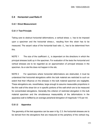 DIN 1055-6:2005-03 
C.8 Horizontal Load Ratio K 
C.8.1 Direct Measurement 
C.8.1.1 Test Principle 
Taking care to obstruct horizontal deformations, a vertical stress 1σ has to be imposed upon a specimen and the horizontal stress2σ resulting from this strain has to be measured. The secant value of the horizontal load ratio has to be determined from this. 0K 
NOTE 1 The size of the coefficient is dependant on the directions in which the principal stresses build up in the specimen. For evaluation of the tests the horizontal and vertical stresses are to be regarded as an approximation of principal stresses in the specimen. As a rule this does not happen in the silo. 0K 
NOTE 2 For specimens where horizontal deformations are obstructed, it must be understood that horizontal elongations within the bulk material are restricted to such an extent that their influence on the stresses in the bulk material specimen are negligible. These elongations are, nevertheless, large enough to assume measurable proportions in the thin wall of the shear bin or in specific portions of the wall which are to be measured for concentrated elongations. Generally this criterion of restricted elongation in the bulk material specimen and the simultaneous measurability of the deformations in the apparatus wall is fulfilled by an average peripheral elongation of magnitude 1/10 per mil. 
C.8.1.2 Apparatus 
The geometry of the test apparatus can be seen in fig. C.3. the horizontal stresses are to be derived from the elongations that are measured at the periphery of the vertical ring. 
153 
 