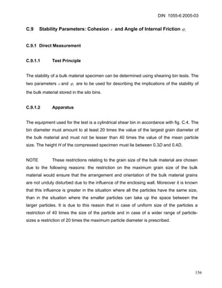 DIN 1055-6:2005-03 
C.9 Stability Parameters: Cohesion c and Angle of Internal Friction iϕ 
C.9.1 Direct Measurement 
C.9.1.1 Test Principle 
The stability of a bulk material specimen can be determined using shearing bin tests. The two parameters and ciϕ are to be used for describing the implications of the stability of the bulk material stored in the silo bins. 
C.9.1.2 Apparatus 
The equipment used for the test is a cylindrical shear bin in accordance with fig. C.4. The bin diameter must amount to at least 20 times the value of the largest grain diameter of the bulk material and must not be lesser than 40 times the value of the mean particle size. The height H of the compressed specimen must lie between 0.3D and 0.4D. 
NOTE These restrictions relating to the grain size of the bulk material are chosen due to the following reasons: the restriction on the maximum grain size of the bulk material would ensure that the arrangement and orientation of the bulk material grains are not unduly disturbed due to the influence of the enclosing wall. Moreover it is known that this influence is greater in the situation where all the particles have the same size, than in the situation where the smaller particles can take up the space between the larger particles. It is due to this reason that in case of uniform size of the particles a restriction of 40 times the size of the particle and in case of a wider range of particle- sizes a restriction of 20 times the maximum particle diameter is prescribed. 
156 
 