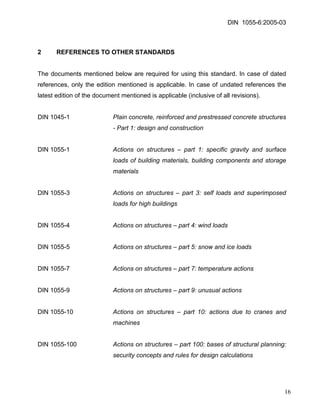 DIN 1055-6:2005-03 
2 REFERENCES TO OTHER STANDARDS 
The documents mentioned below are required for using this standard. In case of dated references, only the edition mentioned is applicable. In case of undated references the latest edition of the document mentioned is applicable (inclusive of all revisions). 
DIN 1045-1 Plain concrete, reinforced and prestressed concrete structures - Part 1: design and construction 
DIN 1055-1 Actions on structures – part 1: specific gravity and surface loads of building materials, building components and storage materials 
DIN 1055-3 Actions on structures – part 3: self loads and superimposed loads for high buildings 
DIN 1055-4 Actions on structures – part 4: wind loads 
DIN 1055-5 Actions on structures – part 5: snow and ice loads 
DIN 1055-7 Actions on structures – part 7: temperature actions 
DIN 1055-9 Actions on structures – part 9: unusual actions 
DIN 1055-10 Actions on structures – part 10: actions due to cranes and machines 
DIN 1055-100 Actions on structures – part 100: bases of structural planning: security concepts and rules for design calculations 
16 
 