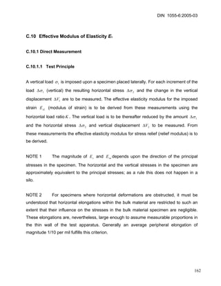 DIN 1055-6:2005-03 
C.10 Effective Modulus of Elasticity ES 
C.10.1 Direct Measurement 
C.10.1.1 Test Principle 
A vertical load 1σ is imposed upon a specimen placed laterally. For each increment of the load 1σΔ (vertical) the resulting horizontal stress 2σΔ and the change in the vertical displacement are to be measured. The effective elasticity modulus for the imposed strain (modulus of strain) is to be derived from these measurements using the horizontal load ratio1VΔsLEK. The vertical load is to be thereafter reduced by the amount 1σΔ and the horizontal stress 2σΔ and vertical displacement 2VΔ to be measured. From these measurements the effective elasticity modulus for stress relief (relief modulus) is to be derived. 
NOTE 1 The magnitude of and depends upon the direction of the principal stresses in the specimen. The horizontal and the vertical stresses in the specimen are approximately equivalent to the principal stresses; as a rule this does not happen in a silo. sEsuE 
NOTE 2 For specimens where horizontal deformations are obstructed, it must be understood that horizontal elongations within the bulk material are restricted to such an extent that their influence on the stresses in the bulk material specimen are negligible. These elongations are, nevertheless, large enough to assume measurable proportions in the thin wall of the test apparatus. Generally an average peripheral elongation of magnitude 1/10 per mil fulfills this criterion. 
162 
 