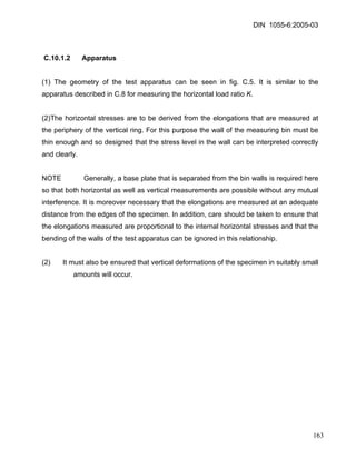 DIN 1055-6:2005-03 
C.10.1.2 Apparatus 
(1) The geometry of the test apparatus can be seen in fig. C.5. It is similar to the apparatus described in C.8 for measuring the horizontal load ratio K. 
(2)The horizontal stresses are to be derived from the elongations that are measured at the periphery of the vertical ring. For this purpose the wall of the measuring bin must be thin enough and so designed that the stress level in the wall can be interpreted correctly and clearly. 
NOTE Generally, a base plate that is separated from the bin walls is required here so that both horizontal as well as vertical measurements are possible without any mutual interference. It is moreover necessary that the elongations are measured at an adequate distance from the edges of the specimen. In addition, care should be taken to ensure that the elongations measured are proportional to the internal horizontal stresses and that the bending of the walls of the test apparatus can be ignored in this relationship. 
(2) It must also be ensured that vertical deformations of the specimen in suitably small amounts will occur. 
163 
 