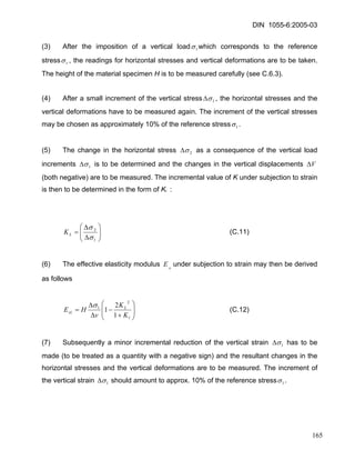 DIN 1055-6:2005-03 
(3) After the imposition of a vertical load1σwhich corresponds to the reference stressrσ, the readings for horizontal stresses and vertical deformations are to be taken. The height of the material specimen H is to be measured carefully (see C.6.3). 
(4) After a small increment of the vertical stress1σΔ, the horizontal stresses and the vertical deformations have to be measured again. The increment of the vertical stresses may be chosen as approximately 10% of the reference stress1σ. 
(5) The change in the horizontal stress 2σΔ as a consequence of the vertical load increments 1σΔ is to be determined and the changes in the vertical displacements VΔ (both negative) are to be measured. The incremental value of K under subjection to strain is then to be determined in the form of KL : 
⎟⎟⎠ ⎞ ⎜⎜⎝ ⎛ ΔΔ= 12 σσ LK (C.11) 
(6) The effective elasticity modulus under subjection to strain may then be derived as follows sLE 
⎟⎟ ⎠ ⎞ ⎜⎜ ⎝ ⎛ + − ΔΔ= lLsLKKvHE12121σ (C.12) 
(7) Subsequently a minor incremental reduction of the vertical strain 1σΔ has to be made (to be treated as a quantity with a negative sign) and the resultant changes in the horizontal stresses and the vertical deformations are to be measured. The increment of the vertical strain 1σΔ should amount to approx. 10% of the reference stress1σ. 
165 
 