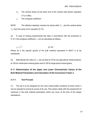 DIN 1055-6:2005-03 
vftP The vertical stress at the lower end of the vertical wall section (equation (11) or (86)); 
χ The contiguity coefficient 
NOTE The effective elasticity modulus for stress-relief and the vertical stress have the same unit in equation (C.15) sUEvftP 
(2) In case of missing experimental test data in accordance with the procedure in C.10.1 the contiguity coefficient χ can be calculated as follows: 
237γχ= (C.16) 
Where for γ the specific gravity of the bulk material expressed in kN/m3 is to be substituted. 
(3) Alternatively the value of χ can be fixed at 70 for dry agricultural cereal products, at 100 for small-sized mineral grains and at 150 for large-sized mineral grains. 
C.11 Determination of the Upper and Lower Characteristic Values of the Bulk Material Parameters and Calculation of the Conversion Factor a 
C.11.1 Test Principle 
(1) The silo is to be designed for the most unfavourable conditions of strain which it can be exposed to during its course of its use. This section deals with the assessment of variances in the bulk material parameters which can occur at the time of the design calculations. 
167 
 