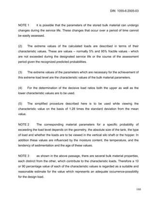 DIN 1055-6:2005-03 
NOTE 1 it is possible that the parameters of the stored bulk material can undergo changes during the service life. These changes that occur over a period of time cannot be easily assessed. 
(2) The extreme values of the calculated loads are described in terms of their characteristic values. These are values – normally 5% and 95% fractile values - which are not exceeded during the designated service life or the course of the assessment period given the recognized predicted probabilities. 
(3) The extreme values of the parameters which are necessary for the achievement of this extreme load level are the characteristic values of the bulk material parameters. 
(4) For the determination of the decisive load ratios both the upper as well as the lower characteristic values are to be used. 
(5) The simplified procedure described here is to be used while viewing the characteristic value on the basis of 1.28 times the standard deviation from the mean value. 
NOTE 2 The corresponding material parameters for a specific probability of exceeding the load level depends on the geometry, the absolute size of the tank, the type of load and whether the loads are to be viewed in the vertical silo shaft or the hopper. In addition these values are influenced by the moisture content, the temperature, and the tendency of sedimentation and the age of these values. 
NOTE 3 as shown in the above passage, there are several bulk material properties, each distinct from the other, which contribute to the characteristic loads. Therefore a 10 or 90 percentage value of each of the characteristic values is regarded as a suitable and reasonable estimate for the value which represents an adequate occurrence-possibility for the design load. 
168 
 