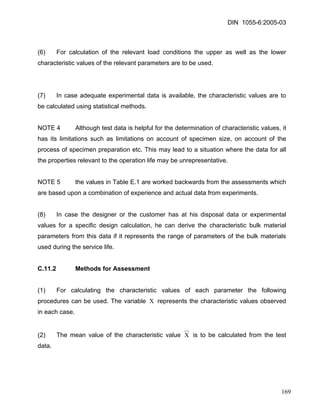 DIN 1055-6:2005-03 
(6) For calculation of the relevant load conditions the upper as well as the lower characteristic values of the relevant parameters are to be used. 
(7) In case adequate experimental data is available, the characteristic values are to be calculated using statistical methods. 
NOTE 4 Although test data is helpful for the determination of characteristic values, it has its limitations such as limitations on account of specimen size, on account of the process of specimen preparation etc. This may lead to a situation where the data for all the properties relevant to the operation life may be unrepresentative. 
NOTE 5 the values in Table E.1 are worked backwards from the assessments which are based upon a combination of experience and actual data from experiments. 
(8) In case the designer or the customer has at his disposal data or experimental values for a specific design calculation, he can derive the characteristic bulk material parameters from this data if it represents the range of parameters of the bulk materials used during the service life. 
C.11.2 Methods for Assessment 
(1) For calculating the characteristic values of each parameter the following procedures can be used. The variable Χ represents the characteristic values observed in each case. 
(2) The mean value of the characteristic value Χ is to be calculated from the test data. 
169 
 