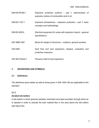 DIN 1055-6:2005-03 
DIN EN 26184-1 Explosion protection systems – part 1: determination of explosion indices of combustible dust in air 
DIN EN 1127-1 Explosive atmospheres – explosion protection – part 1: basic concepts and methodology 
DIN EN 50014 Electrical equipment for areas with explosion hazard – general specifications 
ISO 3898:1997 Bases for design of structures – notations, general symbols 
VDI 2263 Dust fires and dust explosions; dangers, evaluation and protective measures 
VDI 3673 Sheet 1 Pressure relief of dust explosions 
3 DEFINITIONS AND SYMBOLS 
3.1 Definitions 
The definitions given below as well as those given in DIN 1055-100 are applicable to this standard. 
3.1.1 
Aerated silo bottom 
A silo bottom in which grooves (aeration channels) have been provided, through which air is injected in order to activate the bulk material flow in the area above the silo bottom (see figure 6b). 
17 
 
